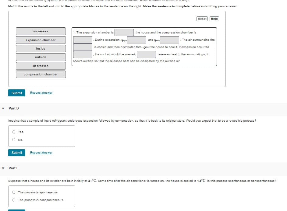 Match the words in the left column to the appropriate blanks in the sentence on the right. Make the sentence is complete before submitting your answer.
Submit
Part D
Yes.
No.
Submit
increases
Part E
expansion chamber
inside
outside
decreases
compression chamber
Request Answer
Request Answer
1. The expansion chamber is
Imagine that a sample of liquid refrigerant undergoes expansion followed by compression, so that it is back to its original state. Would you expect that to be a reversible process?
The process is spontaneous.
The process is nonspontaneous.
the house and the compression chamber is
During expansion, qays
and sur
The air surrounding the
is cooled and then distributed througout the house to cool it. If expansion occurred
releases heat to the surroundings; it
Reset Help
the cool air would be wasted.
occurs outside so that the released heat can be dissipated by the outside air.
Suppose that a house and its exterior are both initially at 31°C. Some time after the air conditioner is turned on, the house is cooled to 24°C. Is this process spontaneous or nonspontaneous?
