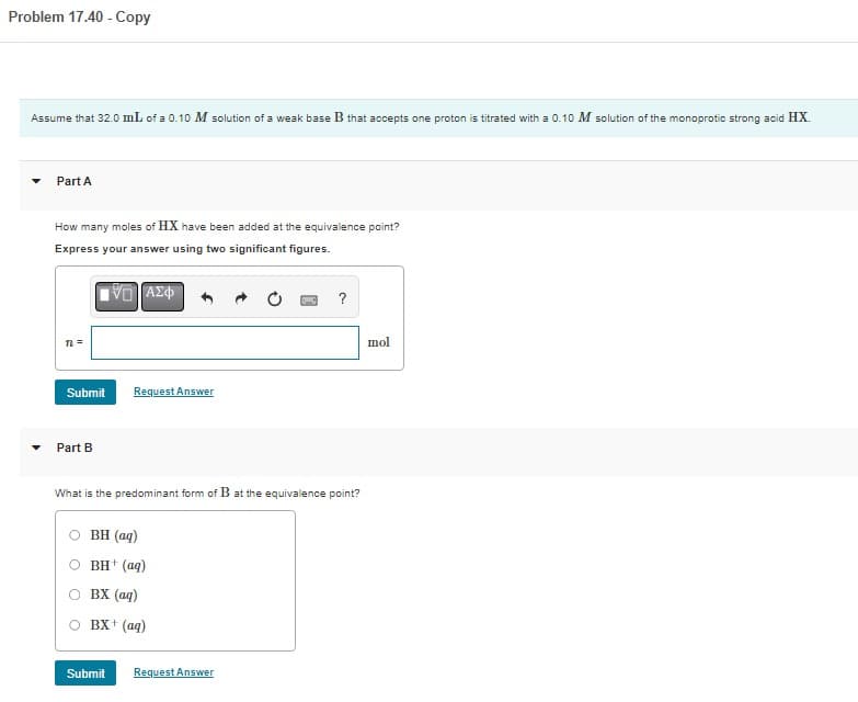 Problem 17.40 - Copy
Assume that 32.0 mL of a 0.10 M solution of a weak base B that accepts one proton is titrated with a 0.10 M solution of the monoprotic strong acid HX.
Part A
How many moles of HX have been added at the equivalence point?
Express your answer using two significant figures.
IVE ΑΣΦ
n =
Submit
Part B
Request Answer
What is the predominant form of B at the equivalence point?
BH (aq)
BH+ (aq)
BX (aq)
BX+ (aq)
Submit
?
Request Answer
mol