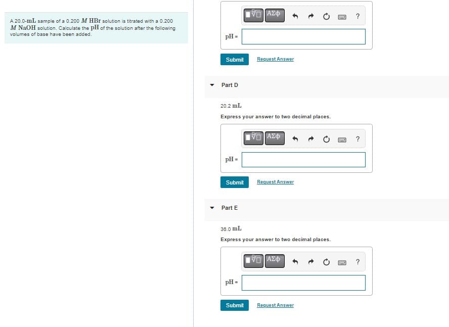 A 20.0-mL sample of a 0.200 M HBr solution is titrated with a 0.200
M NaOH solution. Calculate the pH of the solution after the following
volumes of base have been added.
pH =
Submit Request Answer
Part D
20.2 mL
Express your answer to two decimal places.
pH =
Submit
Part E
[VD ΑΣΦ
pH =
Submit
|VL | ΑΣΦ
36.0 mL
Express your answer to two decimal places.
Request Answer
VE ΑΣΦ
Request Answer
[www]
[www]
[www]
?
?