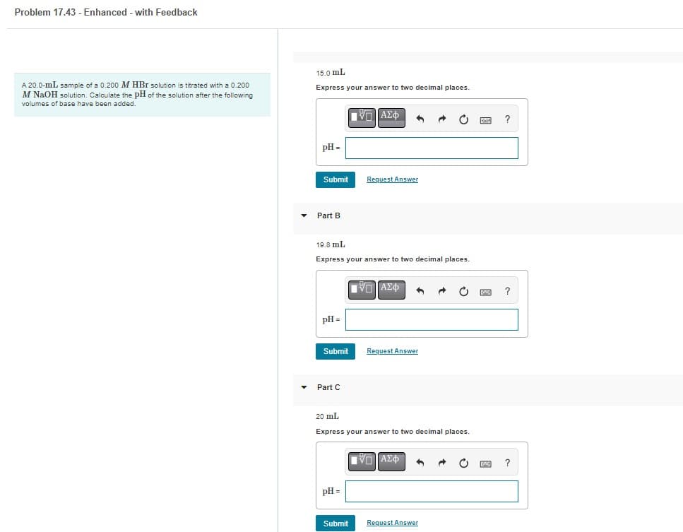 Problem 17.43 - Enhanced - with Feedback
A 20.0-mL sample of a 0.200 M HBr solution is titrated with a 0.200
M NaOH solution. Calculate the pH of the solution after the following
volumes of base have been added.
15.0 mL
Express your answer to two decimal places.
pH =
Submit
Part B
pH =
19.8 mL
Express your answer to two decimal places.
Submit
Part C
V— ΑΣΦ
pH =
Request Answer
Submit
V| ΑΣΦ
20 mL
Express your answer to two decimal places.
Request Answer
|VG ΑΣΦ
Request Answer
?
?
?