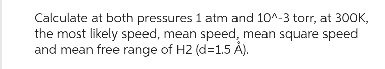 Calculate at both pressures 1 atm and 10^-3 torr, at 300K,
the most likely speed, mean speed, mean square speed
and mean free range of H2 (d=1.5 Å).