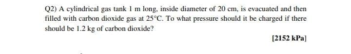 Q2) A cylindrical gas tank 1 m long, inside diameter of 20 cm, is evacuated and then
filled with carbon dioxide gas at 25°C. To what pressure should it be charged if there
should be 1.2 kg of carbon dioxide?
[2152 kPa]
