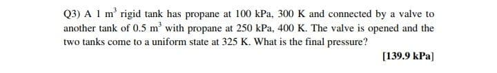 Q3) A 1 m' rigid tank has propane at 100 kPa, 300 K and connected by a valve to
another tank of 0.5 m' with propane at 250 kPa, 400 K. The valve is opened and the
two tanks come to a uniform state at 325 K. What is the final pressure?
[139.9 kPa)
