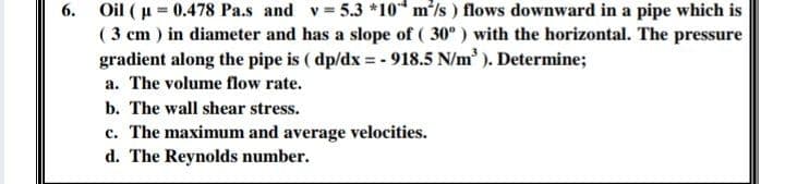 6. Oil ( u = 0.478 Pa.s and v = 5.3 *10* mls) flows downward in a pipe which is
( 3 cm ) in diameter and has a slope of ( 30° ) with the horizontal. The pressure
gradient along the pipe is ( dp/dx = - 918.5 N/m'). Determine;
a. The volume flow rate.
b. The wall shear stress.
c. The maximum and average velocities.
d. The Reynolds number.
