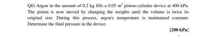 Q6) Argon in the amount of 0.2 kg fills a 0.05 m piston-cylinder device at 400 kPa.
The piston is now moved by changing the weights until the volume is twice its
original size. During this process, argon's temperature is maintained constant.
Determine the final pressure in the device.
(200 kPa)
