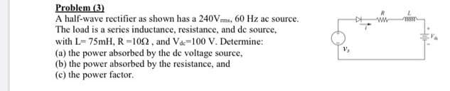 Problem (3)
A half-wave rectifier as shown has a 240Vms, 60 Hz ac source.
The load is a series inductance, resistance, and de source,
with L= 75mH, R =102, and Va-100 V. Determine:
(a) the power absorbed by the de voltage source,
(b) the power absorbed by the resistance, and
(c) the power factor.
