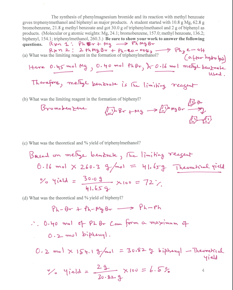 The synthesis of phenylmagnesium bromide and its reaction with methyl benzoate
gives triphenylmethanol and biphenyl as major products. A student started with 10.8 g Mg, 62.8 g
bromobenzene, 21.8 g methyl benzoate and got 30.0 g of triphenylmethanol and 2 g of biphenyl as
products. (Molecular or g atomic weights: Mg, 24.1; bromobenzene, 157.0; methyl benzoate, 136.2;
biphenyl, 154.1; triphenylmethanol, 260.3.) Be sure to show your work to answer the following
questions. Ryn 1: PhBrt mg
→ Phmg Br
Rxn 2: 2 Ph Mg Br + Ph-eo-0elta
(a) What was the limiting reagent in the formation of triphenylmethanol?
> Phze-o
Cafter hydro bpo)
Here 0.45 mol Mg, 0.40 mol Ph Br, ko.16 mol melyl benzote
used.
Therefore, melhyl benzoake is rhe limiting reagnt
(b) What was the limiting reagent in the formation of biphenyl?
Bromoben zene
-Br
Ey mg Br
(c) What was the theoretical and % yield of triphenylmethanol?
Basad
melige benzock, The limiting reagent
6-16 mol x 260-3 g/mol
41.65g Theomhical qicld
ソ。Yicld
30-09
×lo0 = 72ン
41.65g
(d) What was the theoretical and % yield of biphenyl?
Ph-Br t Ph- Mg Br
> Ph-Ph
,', 0-40 mol of PL Br Cam form
a mayoimum of
0.2 mul biphenyl.
0-2 mol x 154.1g/mol = 3o.82 g biphenyl – Therischical
yield
% 4ield.
= 6.5%
×1o0 ニ
4
30.82g
