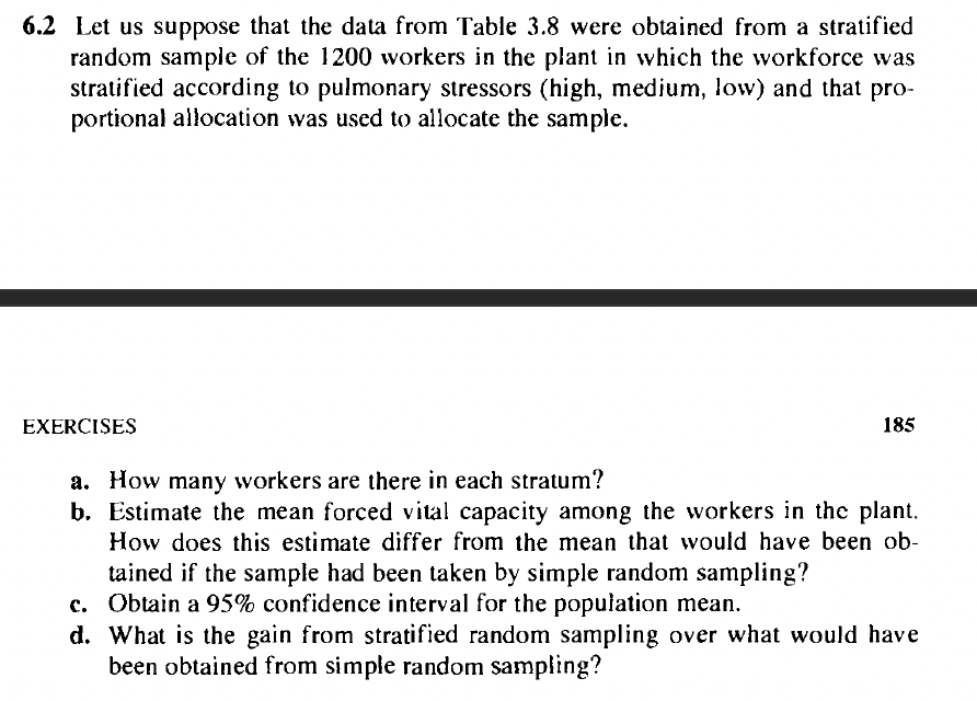 6.2 Let us suppose that the data from Table 3.8 were obtained from a stratified
random sample of the 1200 workers in the plant in which the workforce was
stratified according to pulmonary stressors (high, medium, low) and that pro-
portional allocation was used to allocate the sample.
EXERCISES
185
a. How many workers are there in each stratum?
b. Estimate the mean forced vital capacity among the workers in the plant.
How does this estimate differ from the mean that would have been ob-
tained if the sample had been taken by simple random sampling?
c. Obtain a 95% confidence interval for the population mean.
d. What is the gain from stratified random sampling over what would have
been obtained from simple random sampling?
