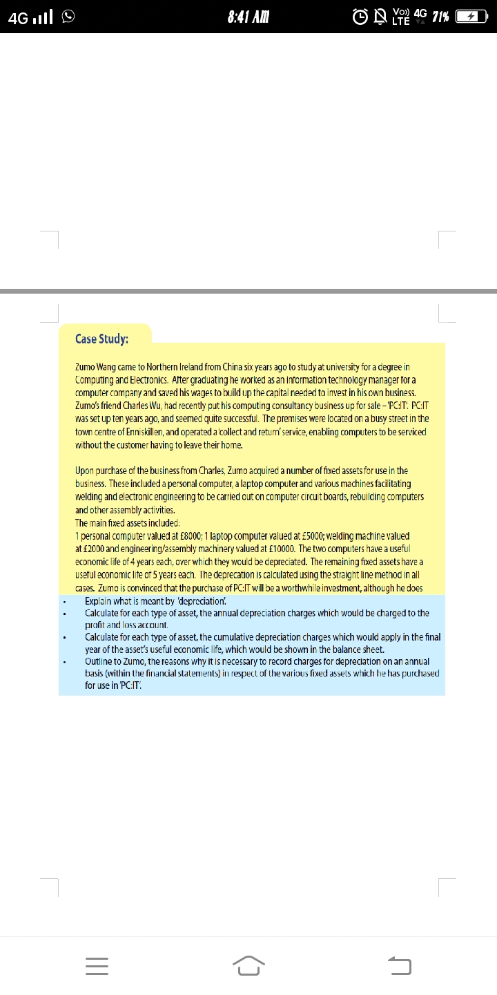 9 lווז 4G
8:41 AM
Vo) 4G 71%
Case Study:
Zumo Wang came to Northern Ireland from China six years ago to study at university for a degree in
Computing and Electronics. After graduating he worked as an information technology manager for a
computer company and saved his wages to build up the capital needed to invest in his own business.
Zumo's friend Charles Wu, had recently put his computing consultancy business up for sale - "PC:IT: PC:IT
was set up ten years ago, and seemed quite successful. The premises were located on a busy street in the
town centre of Enniskillen, and operated a 'collect and return'service, enabling computers to be serviced
without the customer having to leave their home.
Upon purchase of the business from Charles, Zumo acquired a number of fixed assets for use in the
business. These included a personal computer, a laptop computer and various machines facilitating
welding and electronic engineering to be carried out on computer circuit boards, rebuilding computers
and other assembly activities.
The main fixed assets included:
1 personal computer valued at £8000; 1 laptop computer valued at £5000; velding machine valued
at £2000 and engineering/assembly machinery valued at £10000. The two computers have a useful
economic life of 4 years each, over which they would be depreciated. The remaining fixed assets have a
useful economic life of 5 years each. The deprecation is calculated using the straight line method in all
cases. Zumo is convinced that the purchase of PC:IT will be a worthwhile investment, although he does
Explain what is mcant by 'depreciation'.
Calculate for each type of asset, the annual depreciation charges which would be charged to the
profit and loss account.
Calculate for each type of asset, the cumulative depreciation charges which would apply in the final
year of the asset's useful economic life, which would be shown in the balance sheet.
Outline to Zumo, the reasons why it is necessary to record charges for depreciation on an annual
basis (within the financial statements) in respect of the various fixed assets which he has purchased
for use in 'PC:IT.
III
