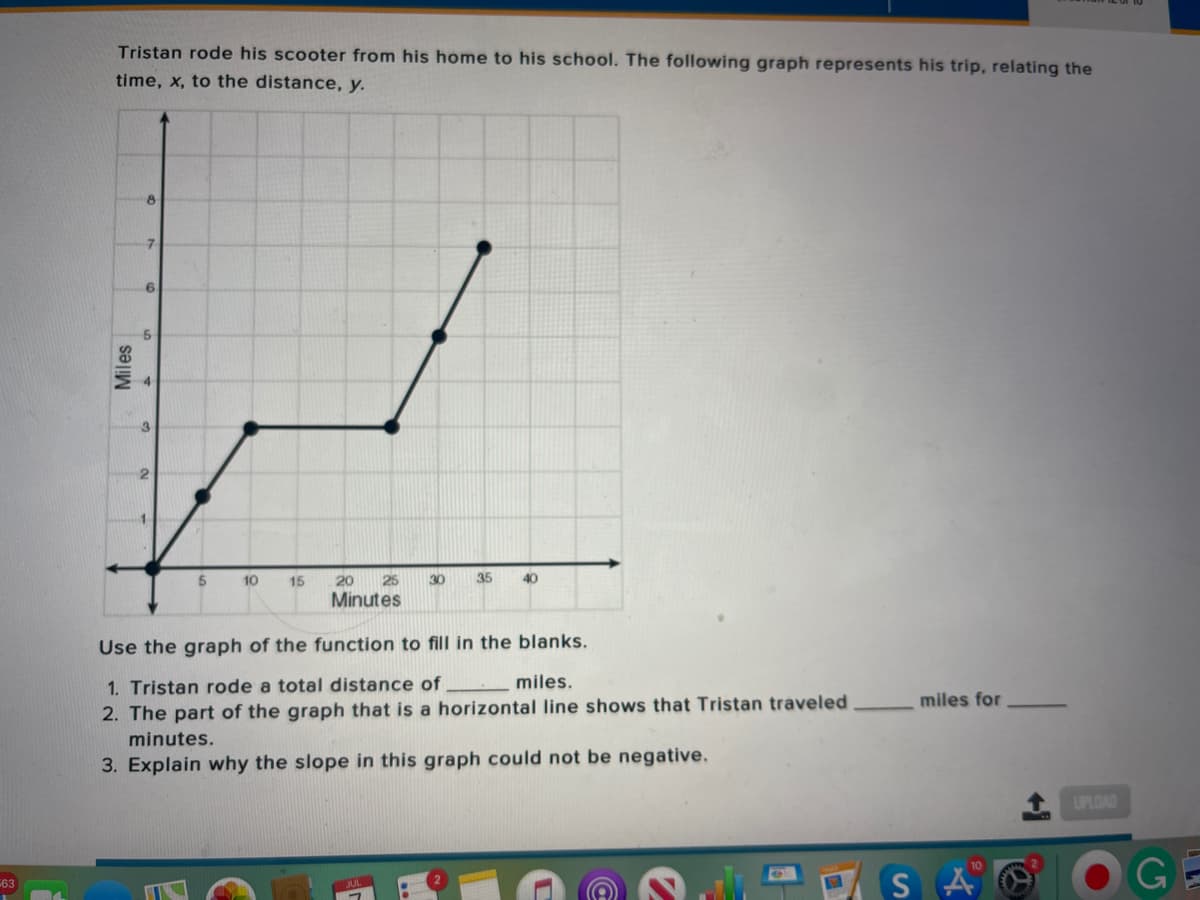 Tristan rode his scooter from his home to his school. The following graph represents his trip, relating the
time, x, to the distance, y.
8
7.
10
15
20
25
30
35
40
Minutes
Use the graph of the function to fill in the blanks.
1. Tristan rode a total distance of
miles.
miles for
2. The part of the graph that is a horizontal line shows that Tristan traveled
minutes.
3. Explain why the slope in this graph could not be negative.
UPLOAD
SAO
GE
63
Miles
