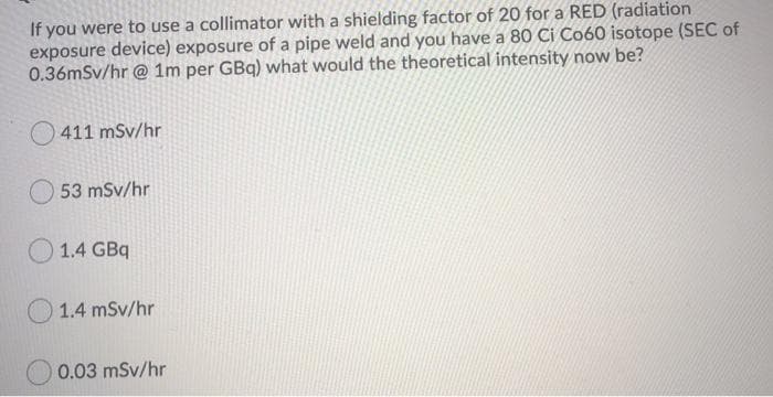 If you were to use a collimator with a shielding factor of 20 for a RED (radiation
exposure device) exposure of a pipe weld and you have a 80 Ci Co60 isotope (SEC of
0.36mSv/hr @ 1m per GBq) what would the theoretical intensity now be?
O 411 mSv/hr
O 53 mSv/hr
O 1.4 GBq
O1.4 mSv/hr
0.03 mSv/hr
