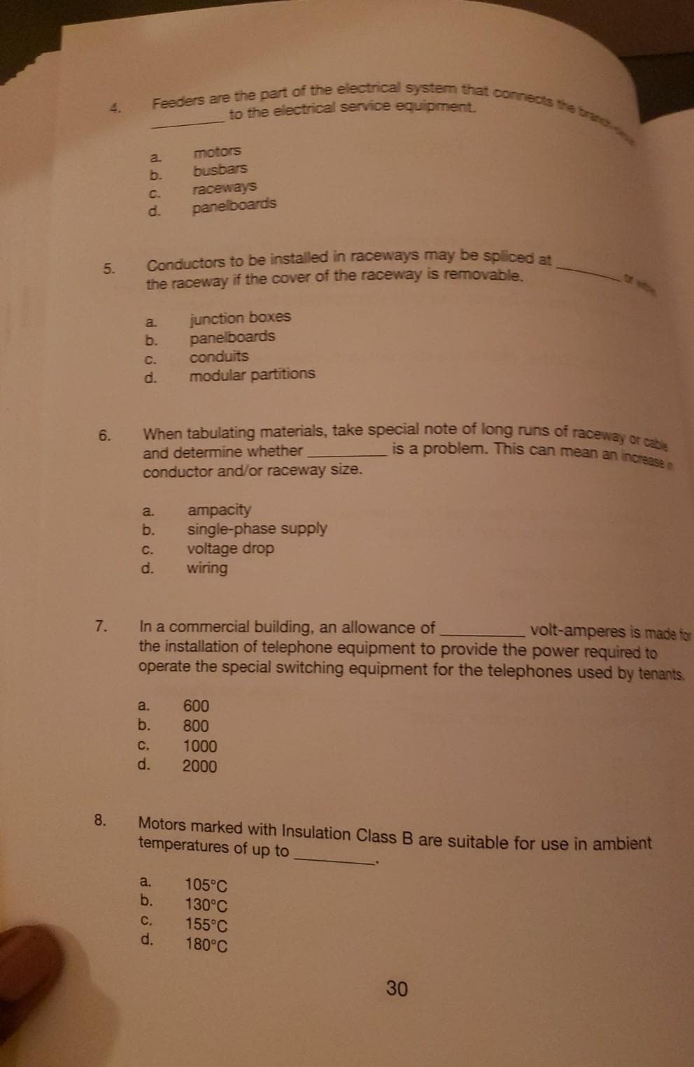 is a problem. This can mean an increase n
Feeders are the part of the electrical system that connects the branc
When tabulating materials, take special note of long runs of raceway or cable
4.
to the electrical service equipment.
motors
a.
b.
busbars
C.
raceways
d.
panelboards
Conductors to be installed in raceways may be spliced at
the raceway if the cover of the raceway is removable
5.
junction boxes
panelboards
conduits
a.
b.
C.
d.
modular partitions
6.
and determine whether
conductor and/or raceway size.
ampacity
single-phase supply
voltage drop
wiring
a.
b.
С.
d.
In a commercial building, an allowance of
the installation of telephone equipment to provide the power required to
operate the special switching equipment for the telephones used by tenants.
7.
volt-amperes is made for
a.
600
b.
800
1000
с.
d.
2000
8.
Motors marked with Insulation Class B are suitable for use in ambient
temperatures of up to
105°C
130°C
a.
b.
C.
d.
155°C
180°C
30
