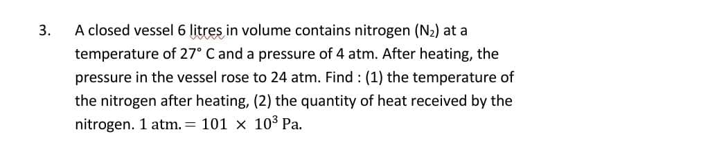 3.
A closed vessel 6 litres in volume contains nitrogen (N2) at a
temperature of 27° C and a pressure of 4 atm. After heating, the
pressure in the vessel rose to 24 atm. Find : (1) the temperature of
the nitrogen after heating, (2) the quantity of heat received by the
nitrogen. 1 atm. = 101 x 103 Pa.
