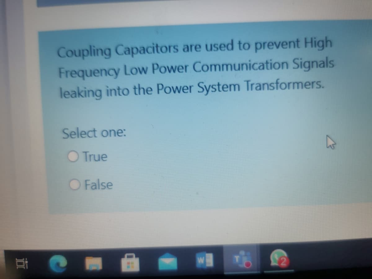 Coupling Capacitors are used to prevent High
Frequency Low Power Communication Signals
leaking into the Power System Transformers.
Select one:
O True
O False
