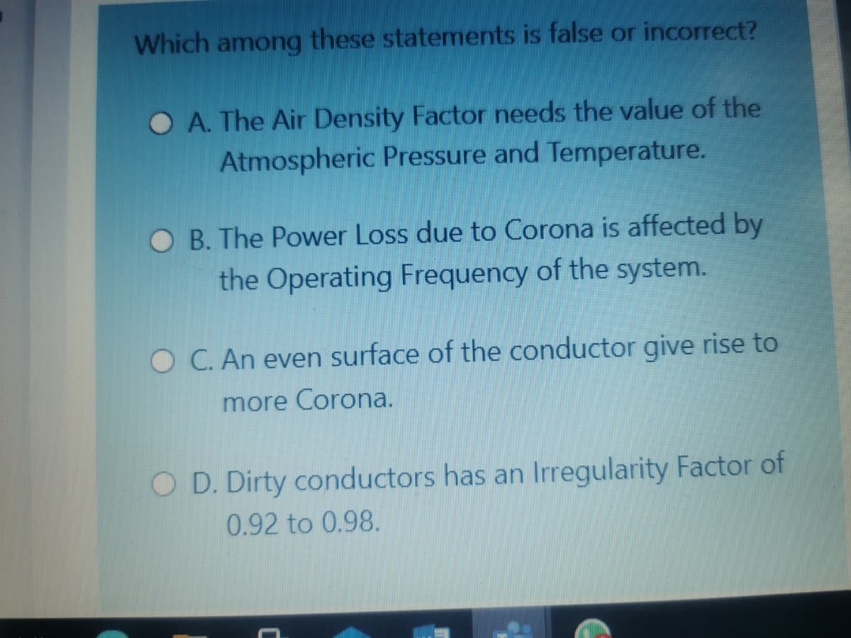 Which
among
these statements is false or incorrect?
O A. The Air Density Factor needs the value of the
Atmospheric Pressure and Temperature.
O B. The Power Loss due to Corona is affected by
the Operating Frequency of the system.
O C. An even surface of the conductor give rise to
more Corona.
O D. Dirty conductors has an Irregularity Factor of
0.92 to 0.98.
