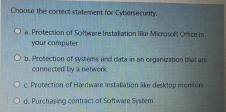 Choose the correct statement for Cybersecurity.
O a. Protection of Software Installation like Microsoft Office in
your computer
O b. Protection of systems and data in an organization that are
connected by a network
O c. Protection of Hardware Installation like desktop monitors
O d. Purchasing contract of Software System
