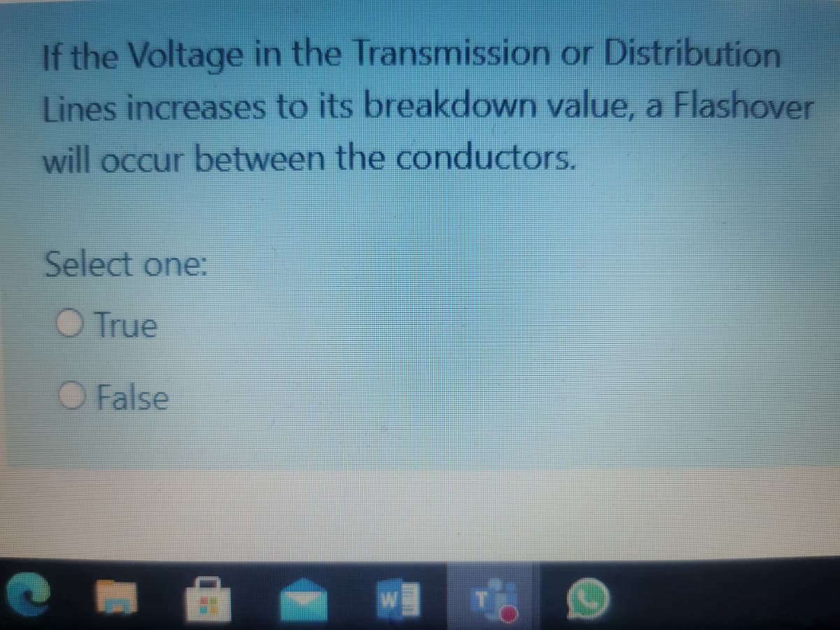 If the Voltage in the Transmission or Distribution
Lines increases to its breakdown value, a Flashover
will occur between the conductors.
Select one:
O True
O False
W
