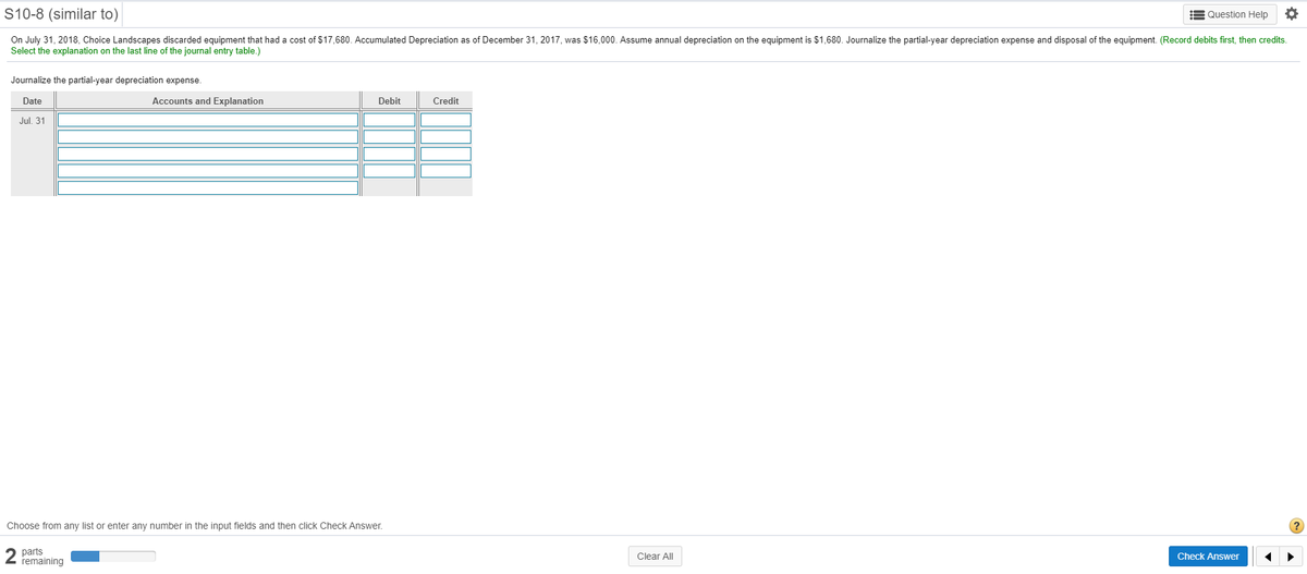 S10-8 (similar to)
E Question Help
On July 31, 2018, Choice Landscapes discarded equipment that had a cost of $17,680. Accumulated Depreciation as of December 31, 2017, was $16,000. Assume annual depreciation on the equipment is $1,680. Journalize the partial-year depreciation expense and disposal of the equipment. (Record debits first, then credits.
Select the explanation on the last line of the journal entry table.)
Journalize the partial-year depreciation expense.
Date
Accounts and Explanation
Debit
Credit
Jul. 31
Choose from any list or enter any number in the input fields and then click Check Answer.
2 parts
remaining
Clear All
Check Answer
