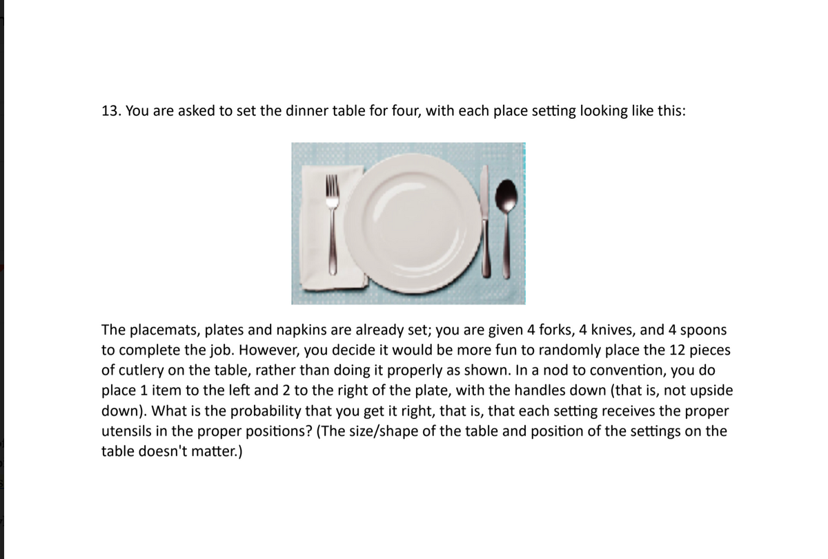 13. You are asked to set the dinner table for four, with each place setting looking like this:
The placemats, plates and napkins are already set; you are given 4 forks, 4 knives, and 4 spoons
to complete the job. However, you decide it would be more fun to randomly place the 12 pieces
of cutlery on the table, rather than doing
place 1 item to the left and 2 to the right of the plate, with the handles down (that is, not upside
down). What is the probability that you get it right, that is, that each setting receives the proper
utensils in the proper positions? (The size/shape of the table and position of the settings on the
properly as shown. In a nod to convention, you do
table doesn't
er.)
