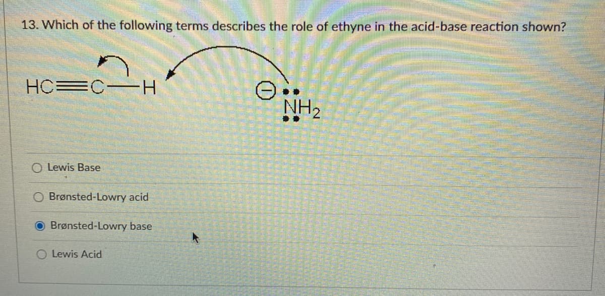 13. Which of the following terms describes the role of ethyne in the acid-base reaction shown?
HC=C-H
NH2
O Lewis Base
O Brønsted-Lowry acid
Brønsted-Lowry base
O Lewis Acid
