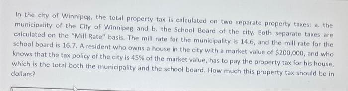 In the city of Winnipeg, the total property tax is calculated on two separate property taxes: a. the
municipality of the City of Winnipeg and b. the School Board of the city. Both separate taxes are
calculated on the "Mill Rate" basis. The mill rate for the municipality is 14.6, and the mill rate for the
school board is 16.7. A resident who owns a house in the city with a market value of $200,000, and who
knows that the tax policy of the city is 45% of the market value, has to pay the property tax for his house,
which is the total both the municipality and the school board. How much this property tax should be in
dollars?