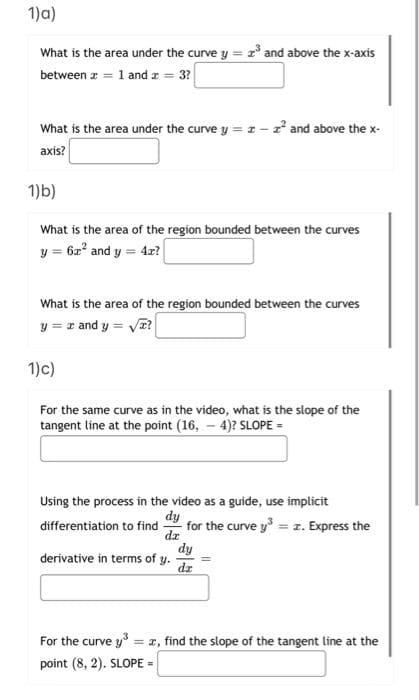 1)a)
What is the area under the curve y = x³ and above the x-axis
between x = 1 and x = 3?
What is the area under the curve y = 1- 2² and above the x-
axis?
1)b)
What is the area of the region bounded between the curves
y = 6x² and y = 4x?
What is the area of the region bounded between the curves
y = x and y = √√√?
1) c)
For the same curve as in the video, what is the slope of the
tangent line at the point (16,-4)? SLOPE =
Using the process in the video as a guide, use implicit
dy
differentiation to find for the curve y³ = z. Express the
dx
derivative in terms of y.
dy
da
For the curve y³ = x, find the slope of the tangent line at the
point (8, 2). SLOPE =