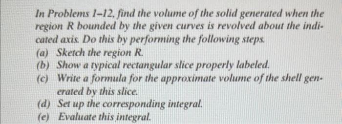 In Problems 1-12, find the volume of the solid generated when the
region R bounded by the given curves is revolved about the indi-
cated axis. Do this by performing the following steps.
(a) Sketch the region R.
(b) Show a typical rectangular slice properly labeled.
(c) Write a formula for the approximate volume of the shell gen-
erated by this slice.
(d) Set up the corresponding integral.
(e) Evaluate this integral.