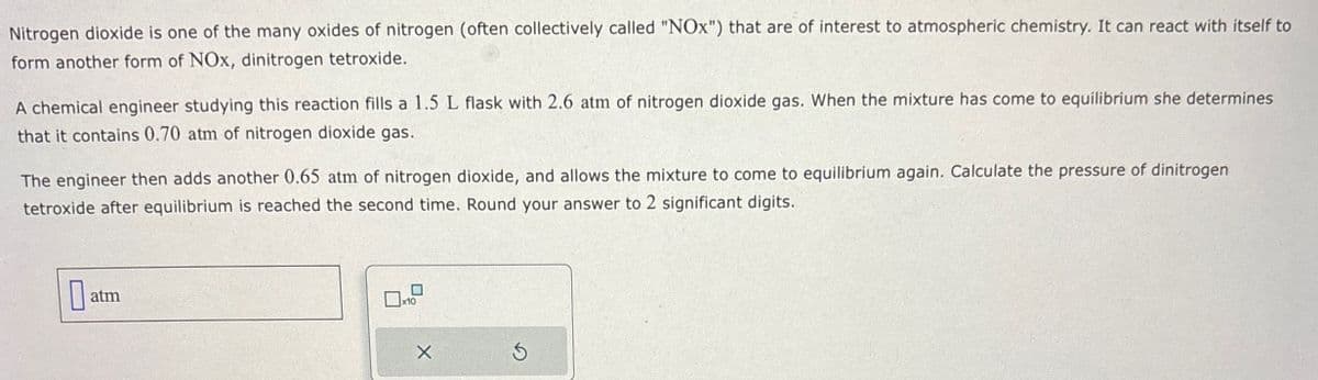 Nitrogen dioxide is one of the many oxides of nitrogen (often collectively called "NOx") that are of interest to atmospheric chemistry. It can react with itself to
form another form of NOx, dinitrogen tetroxide.
A chemical engineer studying this reaction fills a 1.5 L flask with 2.6 atm of nitrogen dioxide gas. When the mixture has come to equilibrium she determines
that it contains 0.70 atm of nitrogen dioxide gas.
The engineer then adds another 0.65 atm of nitrogen dioxide, and allows the mixture to come to equilibrium again. Calculate the pressure of dinitrogen
tetroxide after equilibrium is reached the second time. Round your answer to 2 significant digits.
atm
Ox10