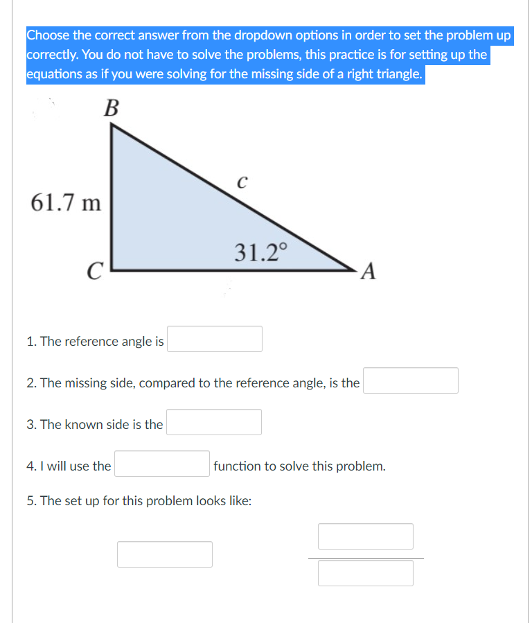 Choose the correct answer from the dropdown options in order to set the problem up
correctly. You do not have to solve the problems, this practice is for setting up the
equations as if you were solving for the missing side of a right triangle.
В
61.7 m
31.2°
A
1. The reference angle is
2. The missing side, compared to the reference angle, is the
3. The known side is the
4. I will use the
function to solve this problem.
5. The set up for this problem looks like:
