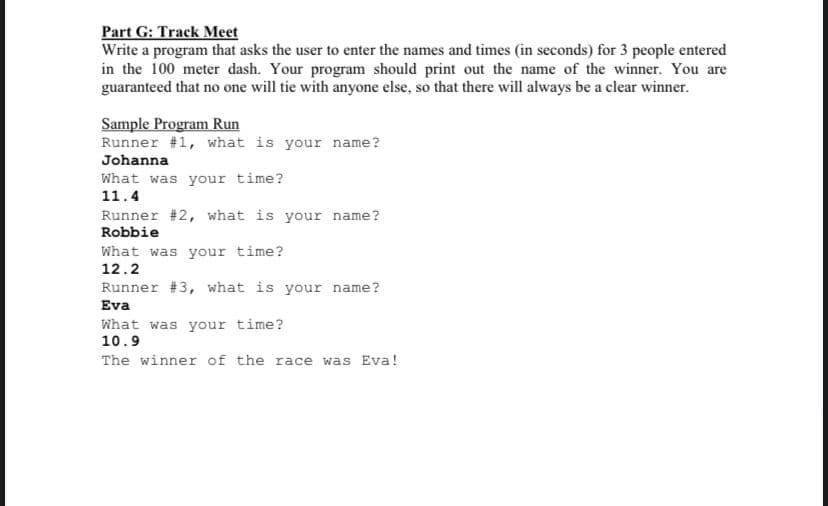 Part G: Track Meet
Write a program that asks the user to enter the names and times (in seconds) for 3 people entered
in the 100 meter dash. Your program should print out the name of the winner. You are
guaranteed that no one will tie with anyone else, so that there will always be a clear winner.
Sample Program Run
Runner #1, what is your name?
Johanna
What was your time?
11.4
Runner #2, what is your name?
Robbie
What was your time?
12.2
Runner #3, what is your name?
Eva
What was your time?
10.9
The winner of the race was Eva!