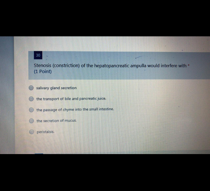 30
Stenosis (constriction) of the hepatopancreatic ampulla would interfere with *
(1 Point)
salivary gland secretion
the transport of bile and pancreatic juice.
the passage of chyme into the small intestine.
the secretion of mucus.
peristalsis.
