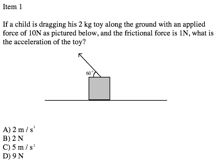 Item 1
If a child is dragging his 2 kg toy along the ground with an applied
force of 10N as pictured below, and the frictional force is 1N, what is
the acceleration of the toy?
60
A) 2 m / s
В) 2 N
С) 5 m/s'
D) 9 N
2
