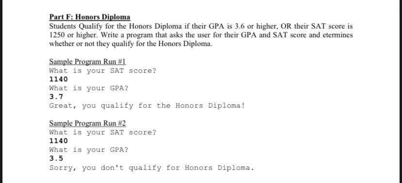 Part F: Honors Diploma
Students Qualify for the Honors Diploma if their GPA is 3.6 or higher, OR their SAT score is
1250 or higher. Write a program that asks the user for their GPA and SAT score and etermines
whether or not they qualify for the Honors Diploma.
Sample Program Run #1
What is your SAT score?
1140
What is your GPA?
3.7
Great, you qualify for the Honors Diploma!
Sample Program Run #2
What is your SAT score?
1140
What is your GPA?
3.5
Sorry, you don't qualify for Honors Diploma.