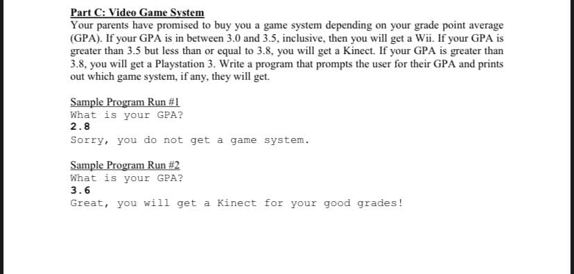 Part C: Video Game System
Your parents have promised to buy you a game system depending on your grade point average
(GPA). If your GPA is in between 3.0 and 3.5, inclusive, then you will get a Wii. If your GPA is
greater than 3.5 but less than or equal to 3.8, you will get a Kinect. If your GPA is greater than
3.8, you will get a Playstation 3. Write a program that prompts the user for their GPA and prints
out which game system, if any, they will get.
Sample Program Run #1
What is your GPA?
2.8
Sorry, you do not get a game system.
Sample Program Run #2
What is your GPA?
3.6
Great, you will get a Kinect for your good grades!