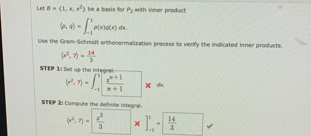 Let B = {1, x, x²> be a basis for P2 with inner product
xp (x)b(x)d
Use the Gram-Schmidt orthonormalization process to verify the indicated inner products.
(P, 7) =
14
STEP 1: Set up the integrat.
+1
X dx.
-1
n+1
STEP 2: Compute the definite integral.
L-
(*, 7) =
14
3
