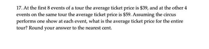 17. At the first 8 events of a tour the average ticket price is $39, and at the other 4
events on the same tour the average ticket price is $59. Assuming the circus
performs one show at each event, what is the average ticket price for the entire
tour? Round your answer to the nearest cent.
