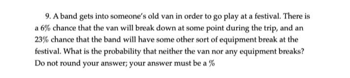 9. A band gets into someone's old van in order to go play at a festival. There is
a 6% chance that the van will break down at some point during the trip, and an
23% chance that the band will have some other sort of equipment break at the
festival. What is the probability that neither the van nor any equipment breaks?
Do not round your answer; your answer must be a %
