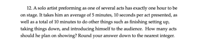 12. A solo artist preforming as one of several acts has exactly one hour to be
on stage. It takes him an average of 5 minutes, 10 seconds per act presented, as
well as a total of 10 minutes to do other things such as finishing setting up,
taking things down, and introducing himself to the audience. How many acts
should he plan on showing? Round your answer down to the nearest integer.

