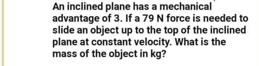 An inclined plane has a mechanical
advantage of 3. If a 79 N force is needed to
slide an object up to the top of the inclined
plane at constant velocity. What is the
mass of the object in kg?
