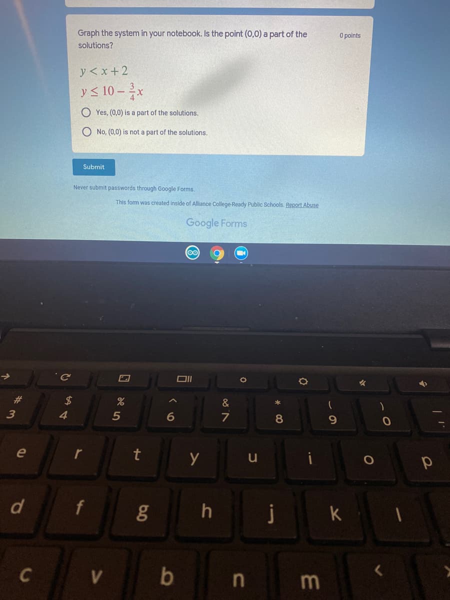 Graph the system in your notebook. Is the point (0,0) a part of the
O points
solutions?
y < x+ 2
y < 10 – x
O Yes, (0,0) is a part of the solutions.
O No, (0,0) is not a part of the solutions.
Submit
Never submit passwords through Google Forms.
This form was created inside of Alliance College-Ready Public Schools. Report Abuse
Google Forms
23
2$
&
4
6
7
8
9.
e
d
f
h
j
k
C
8)
