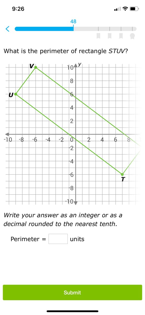 9:26
What is the perimeter of rectangle STUV?
10 y
U
V
-10 -8 -6 -4 -2
48
Perimeter =
8
6
4
2
VON
0
2
-4
-6
8
-10
units
2 4
Write your answer as an integer or as a
decimal rounded to the nearest tenth.
Submit
6
T