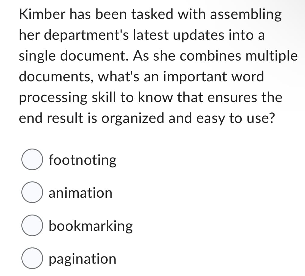 Kimber has been tasked with assembling
her department's latest updates into a
single document. As she combines multiple
documents, what's an important word
processing skill to know that ensures the
end result is organized and easy to use?
O footnoting
O animation
O bookmarking
O pagination