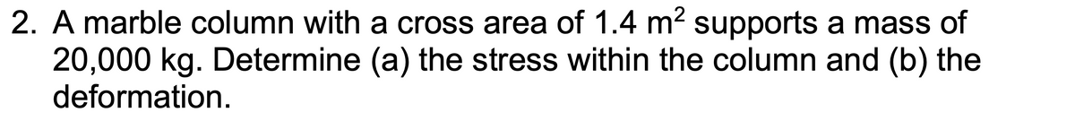 2. A marble column with a cross area of 1.4 m² supports a mass of
20,000 kg. Determine (a) the stress within the column and (b) the
deformation.