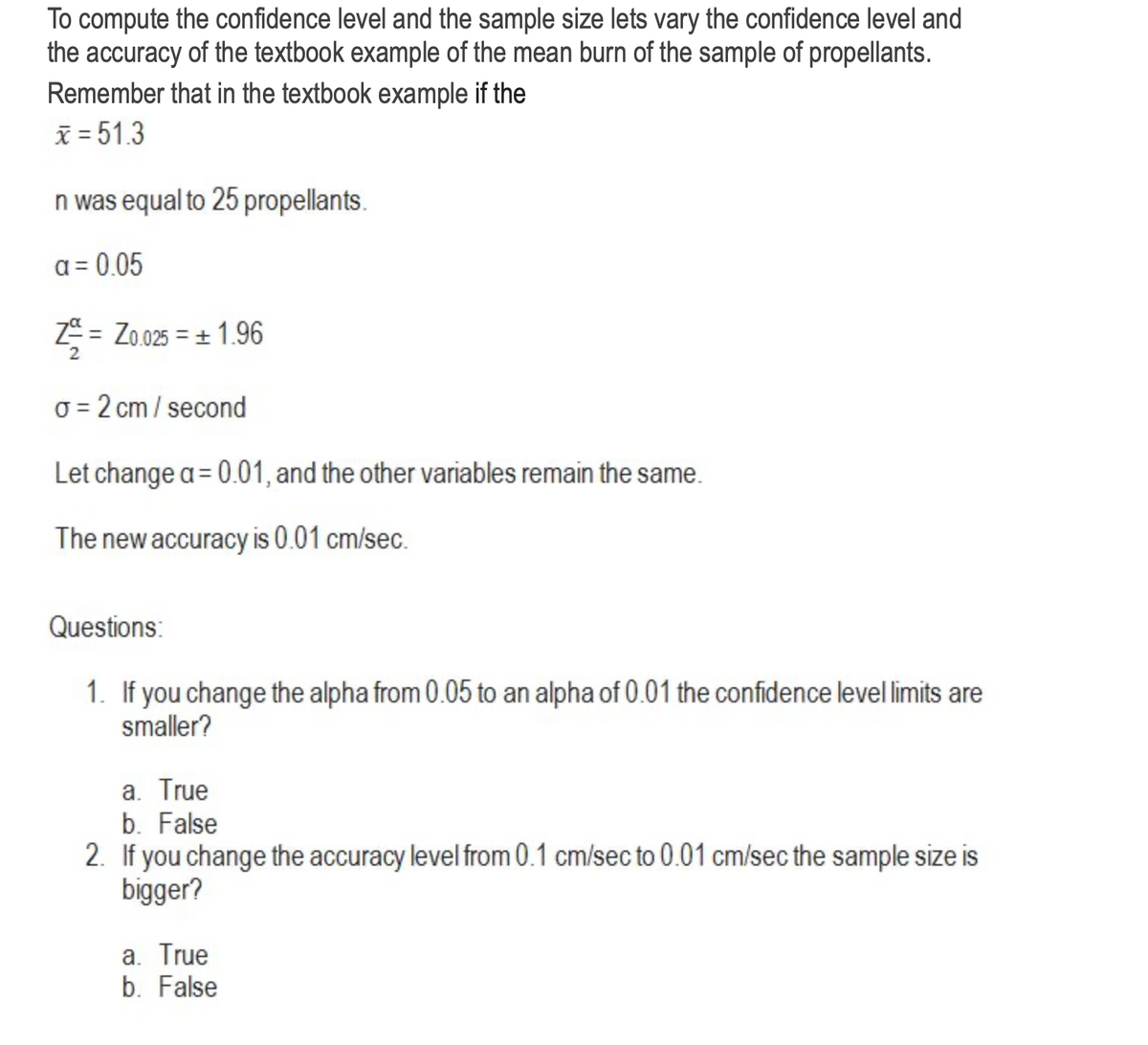 To compute the confidence level and the sample size lets vary the confidence level and
the accuracy of the textbook example of the mean burn of the sample of propellants.
Remember that in the textbook example if the
x = 51.3
n was equal to 25 propellants.
a = 0.05
Z-²/2 = = Zo.025 = ± 1.96
σ = 2 cm/second
Let change a = 0.01, and the other variables remain the same.
The new accuracy is 0.01 cm/sec.
Questions:
1. If you change the alpha from 0.05 to an alpha of 0.01 the confidence level limits are
smaller?
a. True
b. False
2. If you change the accuracy level from 0.1 cm/sec to 0.01 cm/sec the sample size is
bigger?
a. True
b. False