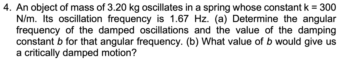 4. An object of mass of 3.20 kg oscillates in a spring whose constant k = 300
N/m. Its oscillation frequency is 1.67 Hz. (a) Determine the angular
frequency of the damped oscillations and the value of the damping
constant b for that angular frequency. (b) What value of b would give us
a critically damped motion?