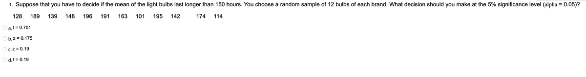 1. Suppose that you have to decide if the mean of the light bulbs last longer than 150 hours. You choose a random sample of 12 bulbs of each brand. What decision should you make at the 5% significance level (alpha = 0.05)?
128 189 139
148
196 191
163
101
195
142
174 114
a. t = 0.701
b.z = 0.175
C. Z = 0.19
d. t = 0.19