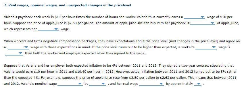Valerie's paycheck each week is $10 per hour times the number of hours she works. Valerie thus currently earns a,
wage of $10 per
hour. Suppose the price of apple juice is $2.50 per gallon. The amount of apple juice she can buy with her paycheck is
of apple juice,
which represents her-
wage.
When workers and firms negotiate compensation packages, they have expectations about the price level (and changes in the price level) and agree on
wage with those expectations in mind. If the price level turns out to be higher than expected, a worker's
wage is
than both the worker and employer expected when they agreed to the wage.
Suppose that Valerie and her employer both expected inflation to be 4% between 2011 and 2012. They signed a two-year contract stipulating that
Valerie would earn $10 per hour in 2011 and $10.40 per hour in 2012. However, actual inflation between 2011 and 2012 turned out to be 5% rather
than the expected 4%. For example, suppose the price of apple juice rose from $2.50 per gallon to $2.63 per gallon. This means that between 2011
and 2012, Valerie's nominal wage
by .
and her real wage
by approximately
