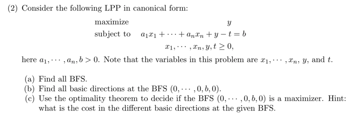 (2) Consider the following LPP in canonical form:
maximize
subject to a₁x₁ ++ anxn+y=t=b
x1,, xn, y, t ≥ 0,
Y
here a₁,, an, b>0. Note that the variables in this problem are x₁, , xn, y, and t.
...
(a) Find all BFS.
(b) Find all basic directions at the BFS (0,...,0, b, 0).
(c) Use the optimality theorem to decide if the BFS (0,...,0, b, 0) is a maximizer. Hint:
what is the cost in the different basic directions at the given BFS.