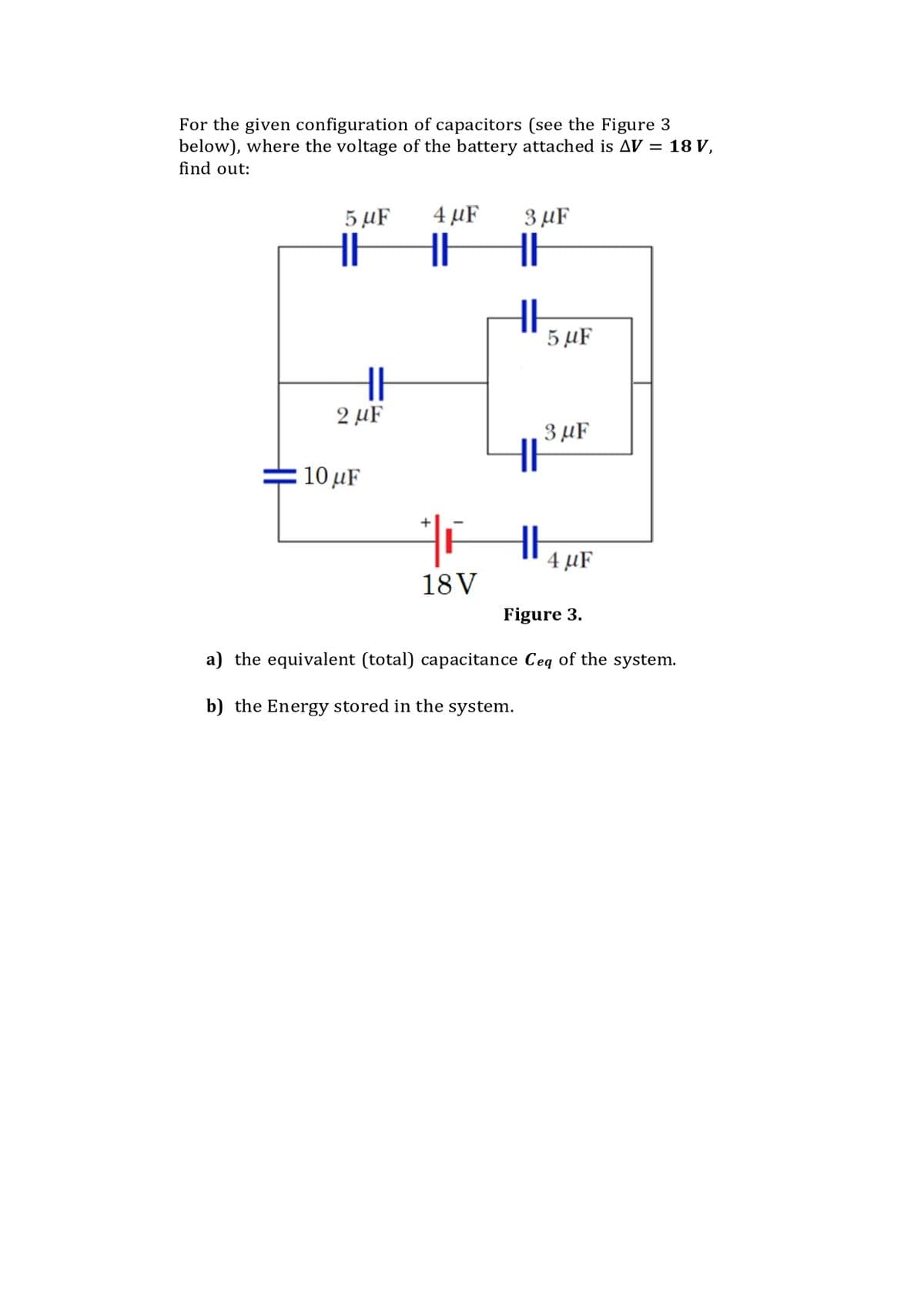 For the given configuration of capacitors (see the Figure 3
below), where the voltage of the battery attached is AV = 18 V,
find out:
5 µF
4 µF
3 µF
5 µF
2 µF
3 µF
10 μ
4 µF
18V
Figure 3.
a) the equivalent (total) capacitance Ceq of the system.
b) the Energy stored in the system.
