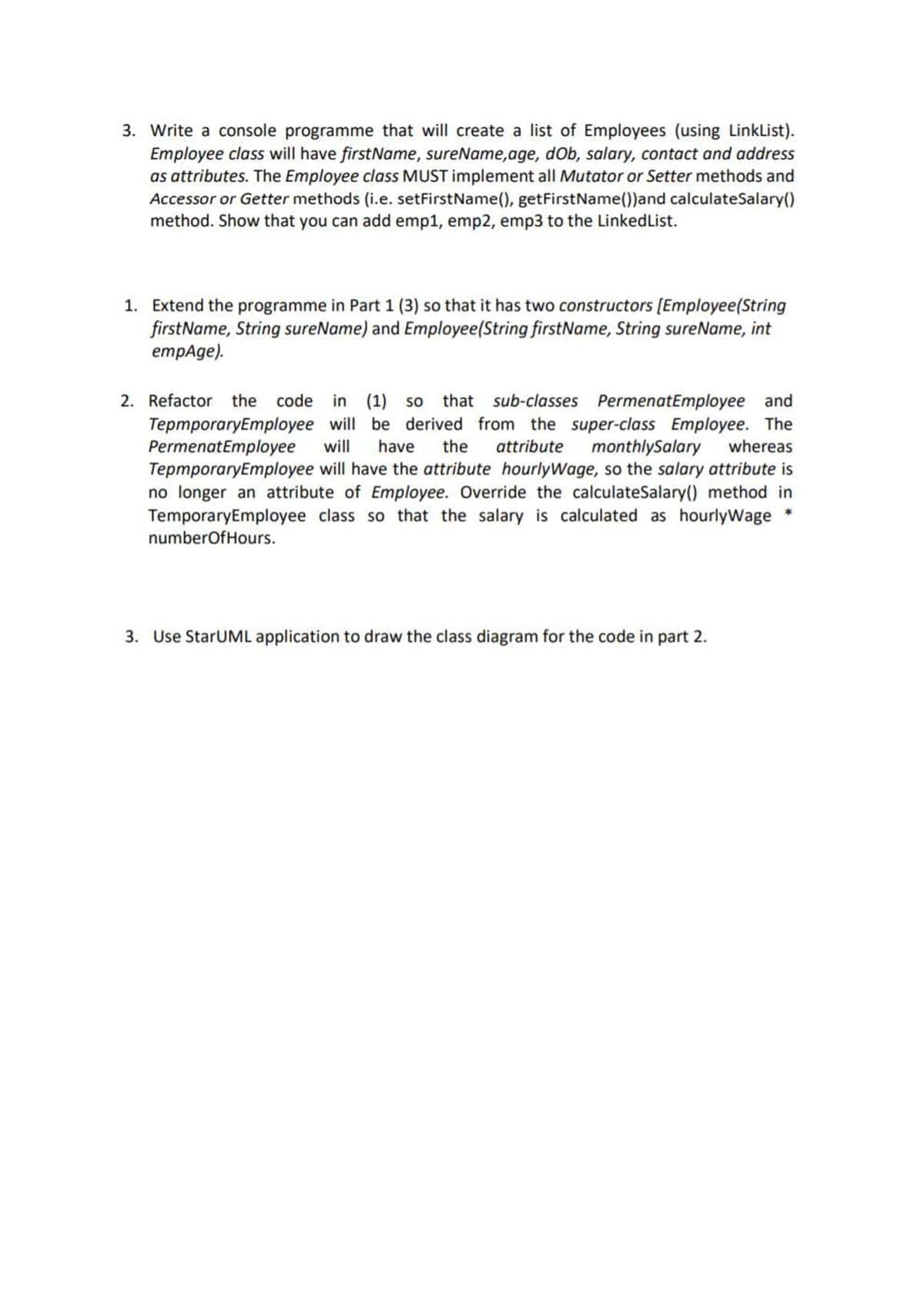 3. Write a console programme that will create a list of Employees (using LinkList).
Employee class will have firstName, sureName,age, dOb, salary, contact and address
as attributes. The Employee class MUST implement all Mutator or Setter methods and
Accessor or Getter methods (i.e. setFirstName(), getFirstName())and calculateSalary()
method. Show that you can add emp1, emp2, emp3 to the LinkedList.
1. Extend the programme in Part 1 (3) so that it has two constructors [Employee(String
firstName, String sureName) and Employee(String firstName, String sureName, int
empAge).
2. Refactor the code in (1) so that sub-classes PermenatEmployee and
TepmporaryEmployee will be derived from the super-class Employee. The
PermenatEmployee
TepmporaryEmployee will have the attribute hourlyWage, so the salary attribute is
no longer an attribute of Employee. Override the calculateSalary() method in
TemporaryEmployee class so that the salary is calculated as hourlyWage *
will
have
the
attribute
monthlySalary
whereas
numberOfHours.
3. Use StarUML application to draw the class diagram for the code in part 2.
